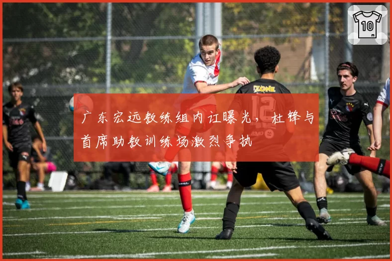 广东宏远教练组内讧曝光，杜锋与首席助教训练场激烈争执