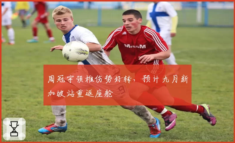 周冠宇颈椎伤势好转,预计九月新加坡站重返座舱