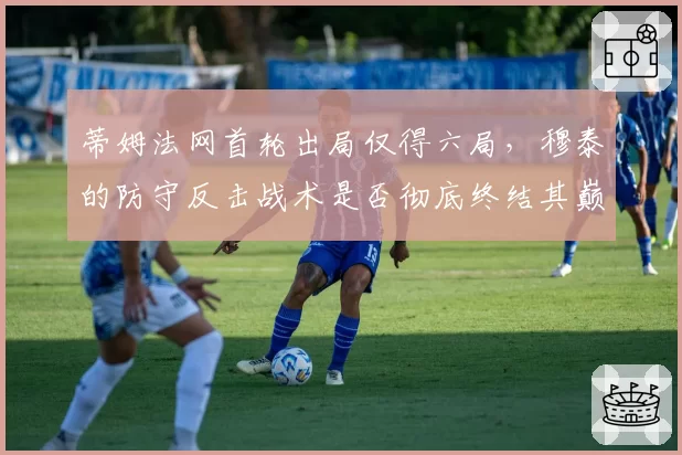 蒂姆法网首轮出局仅得六局，穆泰的防守反击战术是否彻底终结其巅峰？