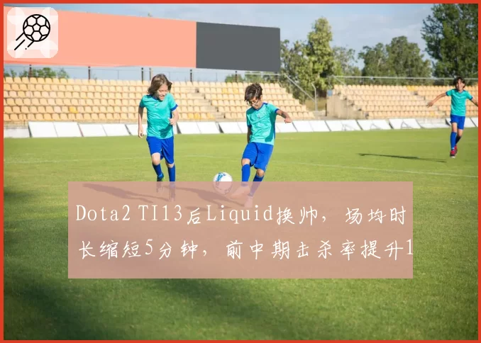 Dota2 TI13后Liquid换帅，场均时长缩短5分钟，前中期击杀率提升12%