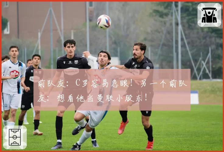 前队友：C罗容易急眼！另一个前队友：想看他当曼联小股东！