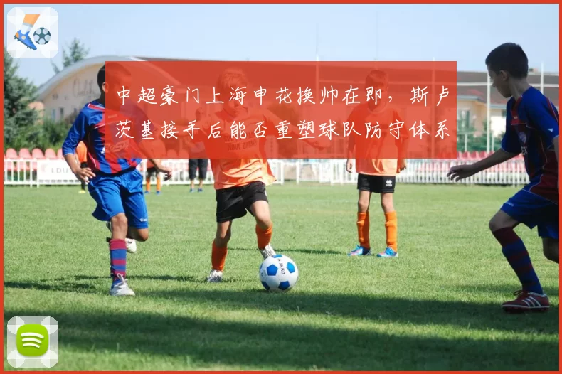 中超豪门上海申花换帅在即，斯卢茨基接手后能否重塑球队防守体系？