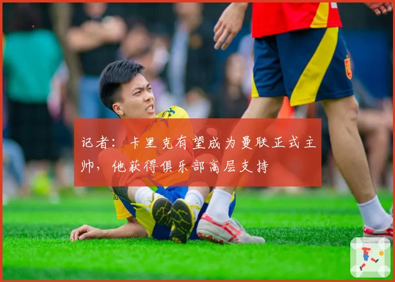 记者:卡里克有望成为曼联正式主帅,他获得俱乐部高层支持