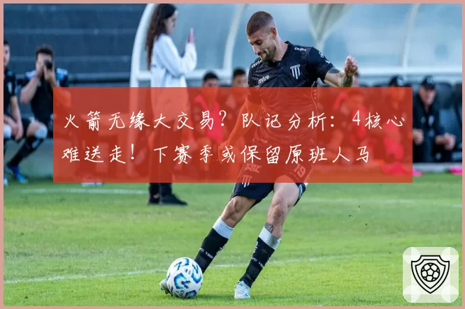 火箭无缘大交易?队记分析:4核心难送走!下赛季或保留原班人马