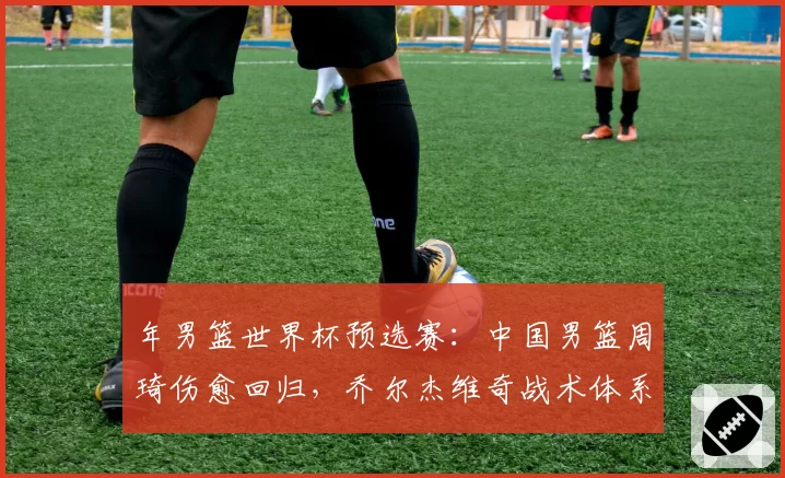 年男篮世界杯预选赛：中国男篮周琦伤愈回归，乔尔杰维奇战术体系受考验