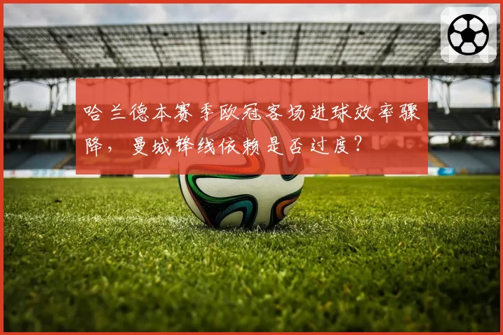 哈兰德本赛季欧冠客场进球效率骤降,曼城锋线依赖是否过度?