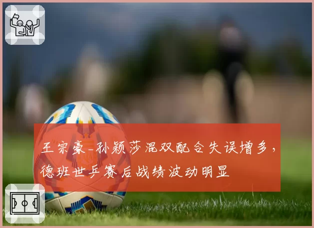 王宗豪_孙颖莎混双配合失误增多,德班世乒赛后战绩波动明显