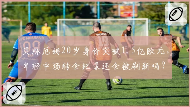 贝林厄姆20岁身价突破1.5亿欧元，年轻中场转会纪录还会被刷新吗？