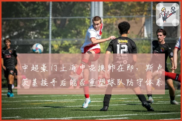 中超豪门上海申花换帅在即，斯卢茨基接手后能否重塑球队防守体系？