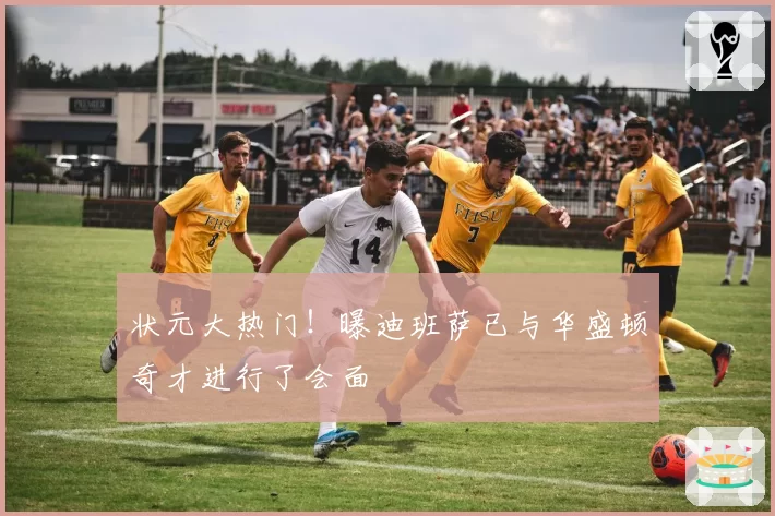 状元大热门!曝迪班萨已与华盛顿奇才进行了会面