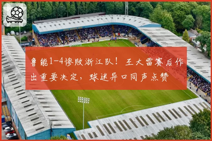 鲁能1-4惨败浙江队！王大雷赛后作出重要决定，球迷异口同声点赞