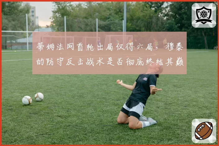 蒂姆法网首轮出局仅得六局,穆泰的防守反击战术是否彻底终结其巅峰?