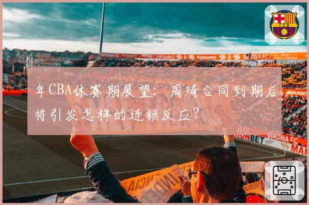 年CBA休赛期展望：周琦合同到期后将引发怎样的连锁反应？
