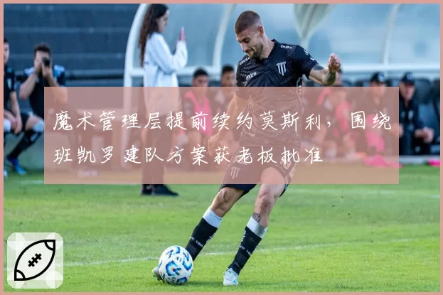魔术管理层提前续约莫斯利，围绕班凯罗建队方案获老板批准