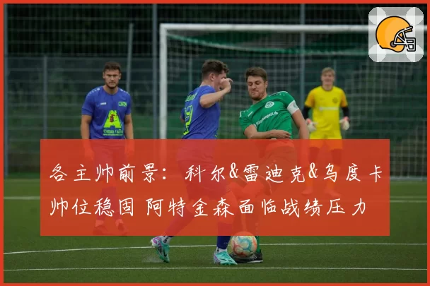 各主帅前景：科尔&雷迪克&乌度卡帅位稳固 阿特金森面临战绩压力