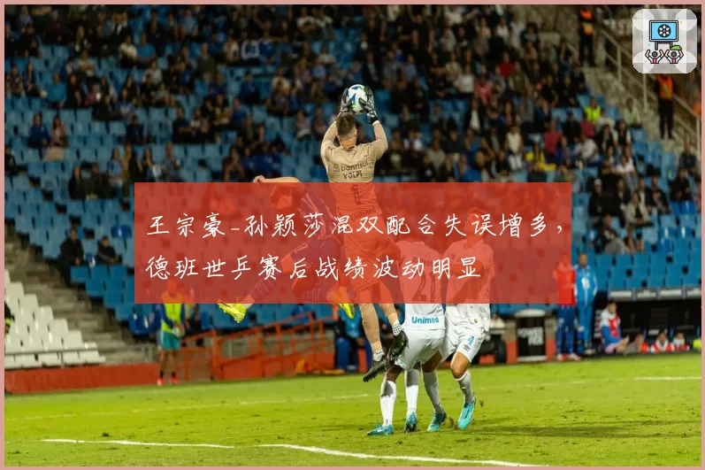 王宗豪_孙颖莎混双配合失误增多,德班世乒赛后战绩波动明显