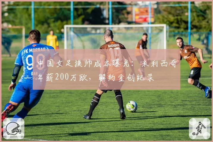 中国女足换帅成本曝光：米利西奇年薪200万欧，解约金创纪录