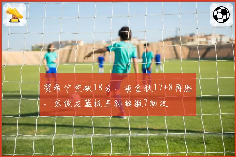 贺希宁空砍18分,胡金秋17+8再胜,朱俊龙篮板王孙铭徽7助攻