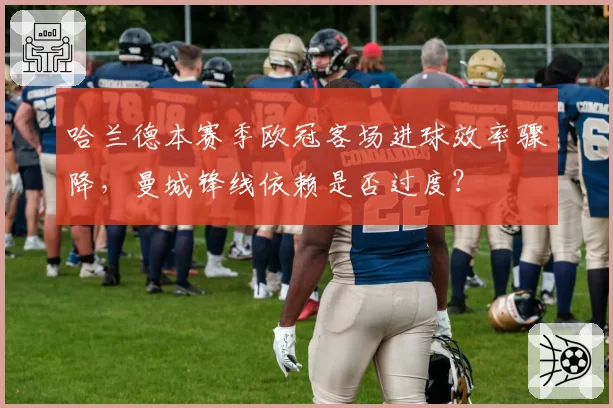 哈兰德本赛季欧冠客场进球效率骤降,曼城锋线依赖是否过度?