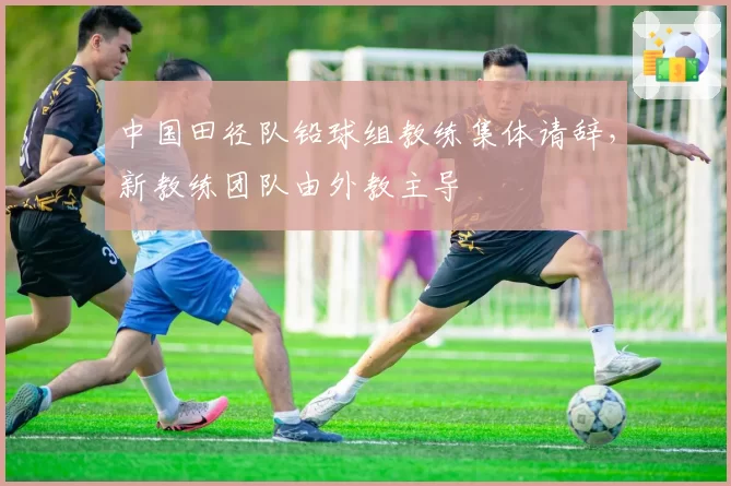 中国田径队铅球组教练集体请辞,新教练团队由外教主导