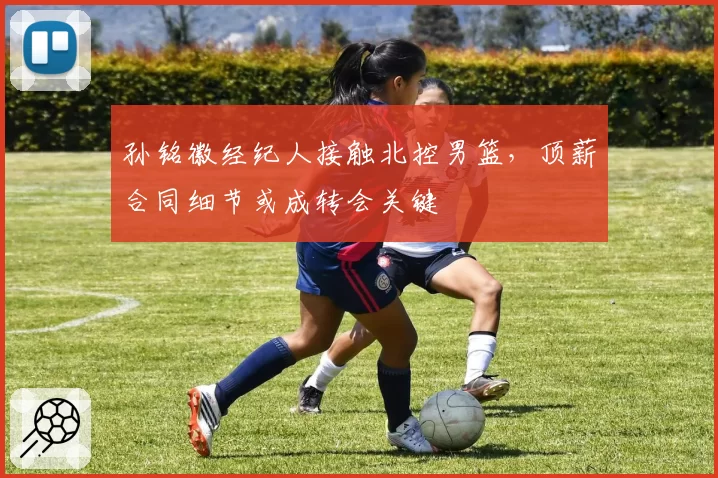 孙铭徽经纪人接触北控男篮，顶薪合同细节或成转会关键