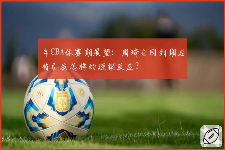 年CBA休赛期展望：周琦合同到期后将引发怎样的连锁反应？