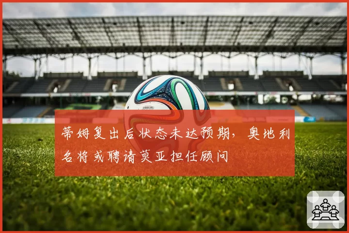 蒂姆复出后状态未达预期，奥地利名将或聘请莫亚担任顾问
