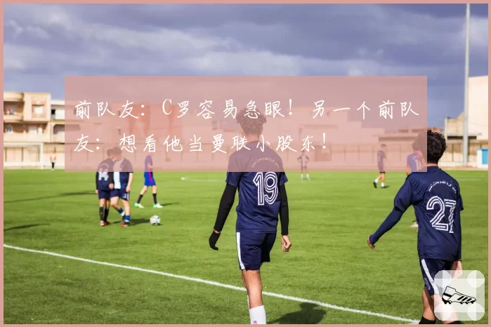 前队友：C罗容易急眼！另一个前队友：想看他当曼联小股东！