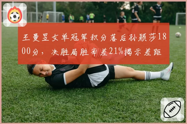 王曼昱女单冠军积分落后孙颖莎1800分，决胜局胜率差21%揭示差距