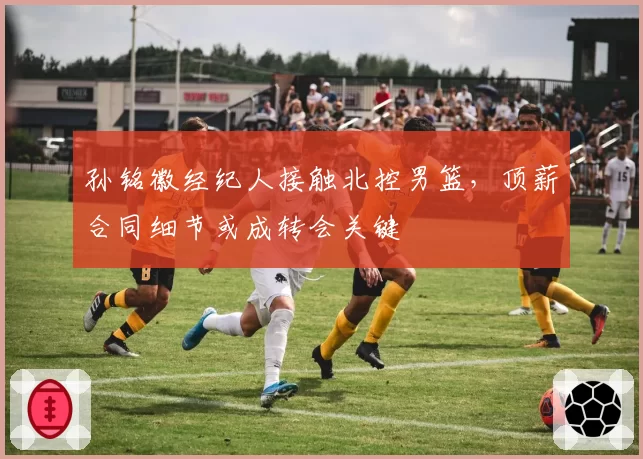 孙铭徽经纪人接触北控男篮，顶薪合同细节或成转会关键