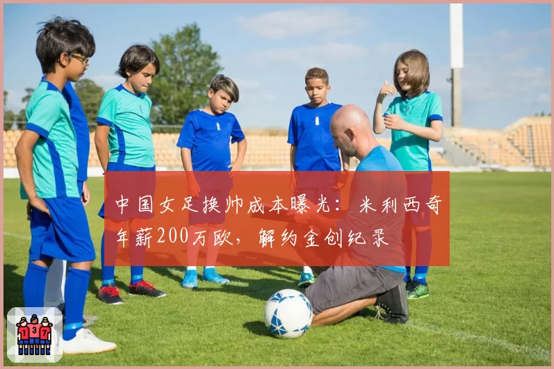 中国女足换帅成本曝光:米利西奇年薪200万欧,解约金创纪录