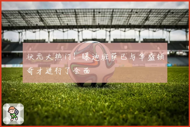 状元大热门！曝迪班萨已与华盛顿奇才进行了会面