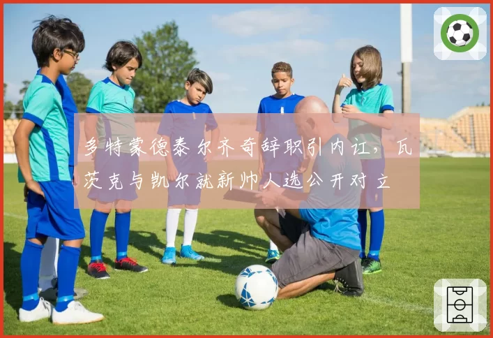 多特蒙德泰尔齐奇辞职引内讧,瓦茨克与凯尔就新帅人选公开对立