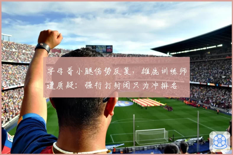 字母哥小腿伤势反复，雄鹿训练师遭质疑：强行打封闭只为冲排名