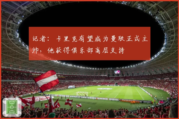 记者：卡里克有望成为曼联正式主帅，他获得俱乐部高层支持