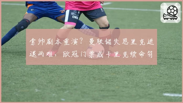 索帅剧本重演？曼联错失恩里克进退两难，欧冠门票成卡里克续命符