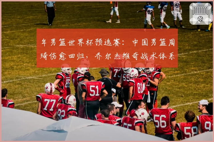 年男篮世界杯预选赛：中国男篮周琦伤愈回归，乔尔杰维奇战术体系受考验