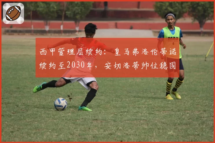 西甲管理层续约：皇马弗洛伦蒂诺续约至2030年，安切洛蒂帅位稳固