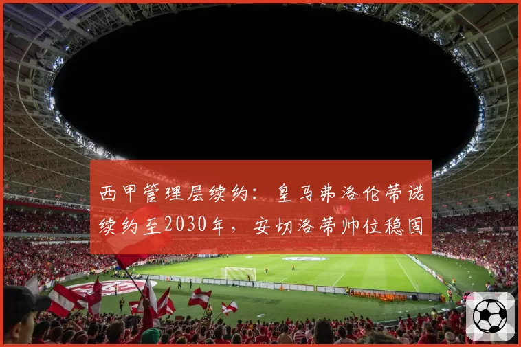 西甲管理层续约：皇马弗洛伦蒂诺续约至2030年，安切洛蒂帅位稳固