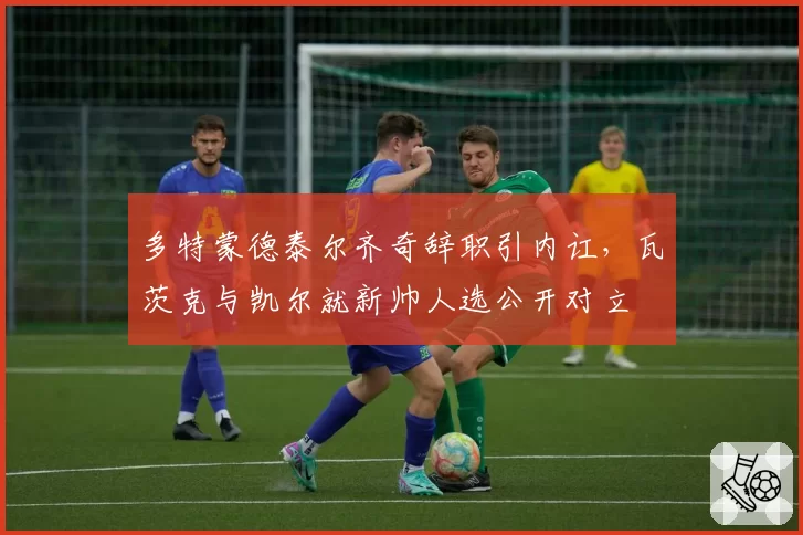 多特蒙德泰尔齐奇辞职引内讧,瓦茨克与凯尔就新帅人选公开对立