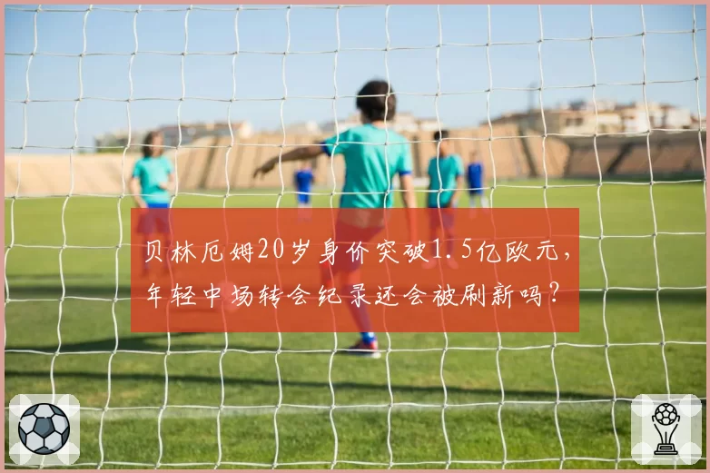 贝林厄姆20岁身价突破1.5亿欧元，年轻中场转会纪录还会被刷新吗？