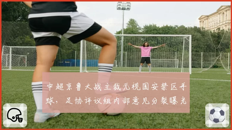 中超京鲁大战主裁无视国安禁区手球，足协评议组内部意见分裂曝光