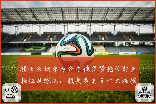 骑士米切尔与公牛德罗赞抢位时互相拉扯球衣，裁判各打五十大板挨骂