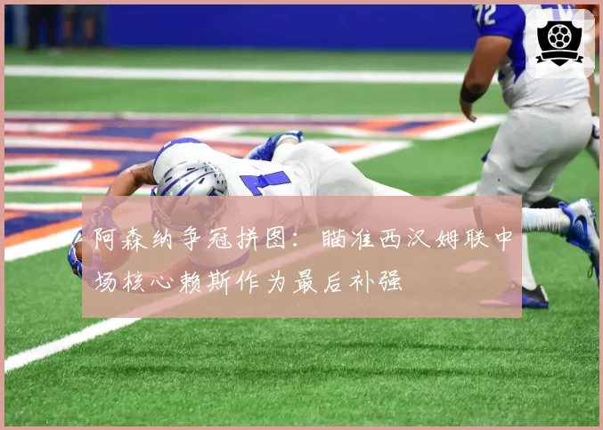 阿森纳争冠拼图：瞄准西汉姆联中场核心赖斯作为最后补强